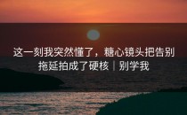 这一刻我突然懂了，糖心镜头把告别拖延拍成了硬核｜别学我