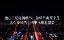 糖心日记隐藏细节：剪辑节奏原来是这么安排的｜结果比想象温柔