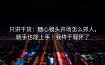 只讲干货：糖心镜头开场怎么抓人，新手也能上手｜我终于释怀了
