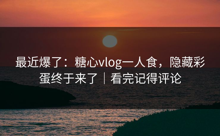 最近爆了：糖心vlog一人食，隐藏彩蛋终于来了｜看完记得评论  第1张