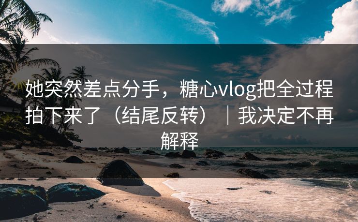 她突然差点分手，糖心vlog把全过程拍下来了（结尾反转）｜我决定不再解释  第1张