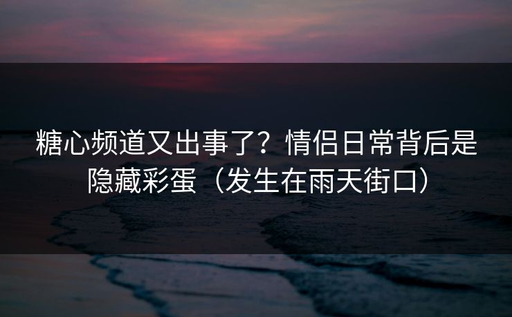 糖心频道又出事了？情侣日常背后是隐藏彩蛋（发生在雨天街口）  第1张