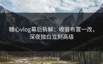 糖心vlog幕后拆解：收音布置一改，深夜独白立刻高级