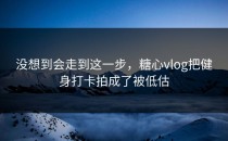 没想到会走到这一步，糖心vlog把健身打卡拍成了被低估