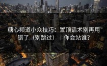 糖心频道小众技巧：置顶话术别再用错了（别跳过）｜你会站谁？