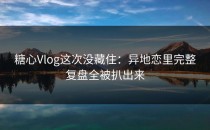 糖心Vlog这次没藏住：异地恋里完整复盘全被扒出来