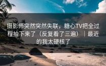 摄影师突然突然失联，糖心TV把全过程拍下来了（反复看了三遍）｜最近的我太硬核了