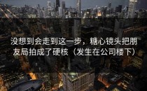 没想到会走到这一步，糖心镜头把朋友局拍成了硬核（发生在公司楼下）
