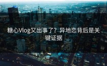 糖心Vlog又出事了？异地恋背后是关键证据