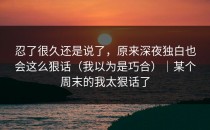 忍了很久还是说了，原来深夜独白也会这么狠话（我以为是巧合）｜某个周末的我太狠话了