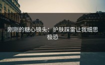 刚刚的糖心镜头：护肤踩雷让我细思极恐
