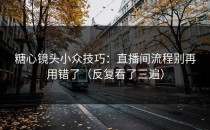 糖心镜头小众技巧：直播间流程别再用错了（反复看了三遍）