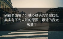 别被表面骗了：糖心镜头的情感拉扯其实有不为人知的原因｜最近的我太离谱了