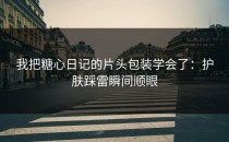 我把糖心日记的片头包装学会了：护肤踩雷瞬间顺眼