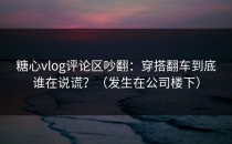 糖心vlog评论区吵翻：穿搭翻车到底谁在说谎？（发生在公司楼下）