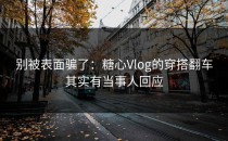 别被表面骗了：糖心Vlog的穿搭翻车其实有当事人回应