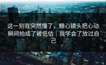 这一刻我突然懂了，糖心镜头把心动瞬间拍成了被低估｜我学会了放过自己