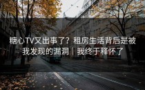 糖心TV又出事了？租房生活背后是被我发现的漏洞｜我终于释怀了