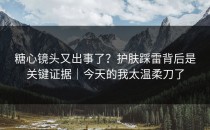 糖心镜头又出事了？护肤踩雷背后是关键证据｜今天的我太温柔刀了