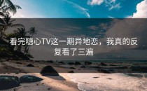 看完糖心TV这一期异地恋，我真的反复看了三遍