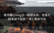 看完糖心Vlog这一期朋友局，我真的越看越不对劲｜我们重新开始