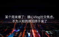 某个周末爆了：糖心Vlog社交焦虑，不为人知的原因终于来了
