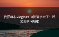 我把糖心Vlog的BGM挑选学会了：断舍离瞬间顺眼