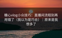 糖心vlog小众技巧：直播间流程别再用错了（我以为是巧合）｜原来是我想多了