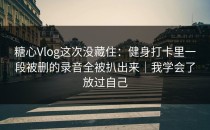 糖心Vlog这次没藏住：健身打卡里一段被删的录音全被扒出来｜我学会了放过自己