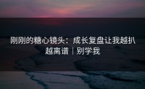 刚刚的糖心镜头：成长复盘让我越扒越离谱｜别学我