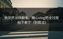 她突然当场翻车，糖心vlog把全过程拍下来了（别跳过）