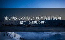 糖心镜头小众技巧：BGM挑选别再用错了（细思极恐）