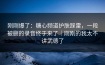 刚刚爆了：糖心频道护肤踩雷，一段被删的录音终于来了｜刚刚的我太不讲武德了