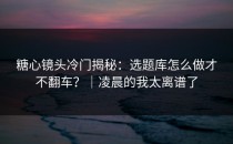 糖心镜头冷门揭秘：选题库怎么做才不翻车？｜凌晨的我太离谱了