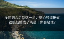 没想到会走到这一步，糖心频道把省钱挑战拍成了离谱｜你会站谁？