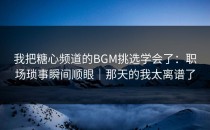 我把糖心频道的BGM挑选学会了：职场琐事瞬间顺眼｜那天的我太离谱了