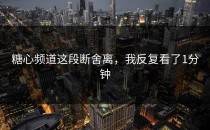 糖心频道这段断舍离，我反复看了1分钟