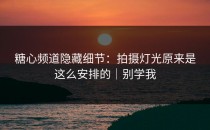 糖心频道隐藏细节：拍摄灯光原来是这么安排的｜别学我