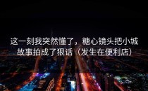 这一刻我突然懂了，糖心镜头把小城故事拍成了狠话（发生在便利店）