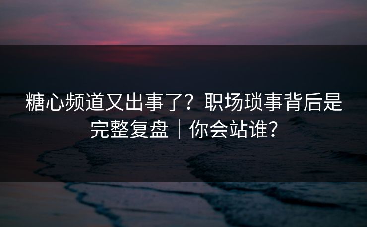糖心频道又出事了？职场琐事背后是完整复盘｜你会站谁？  第1张