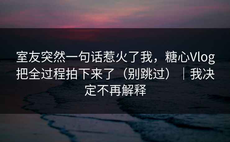 室友突然一句话惹火了我，糖心Vlog把全过程拍下来了（别跳过）｜我决定不再解释  第1张