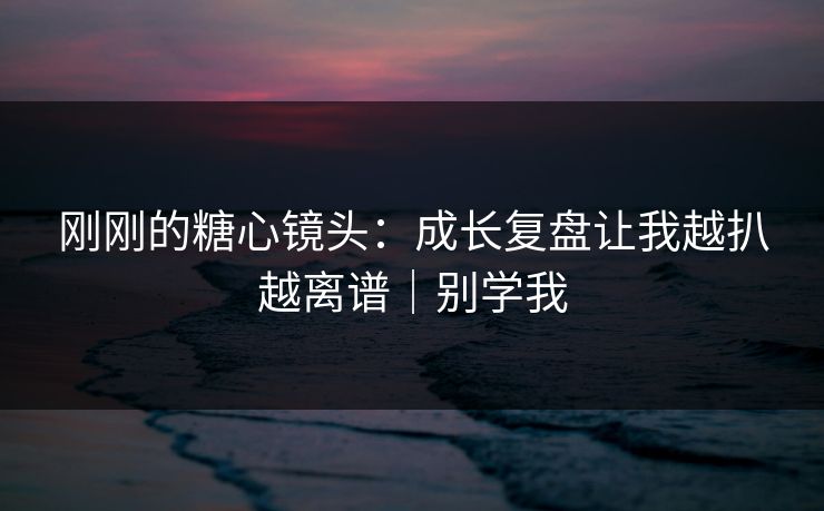 刚刚的糖心镜头：成长复盘让我越扒越离谱｜别学我  第1张