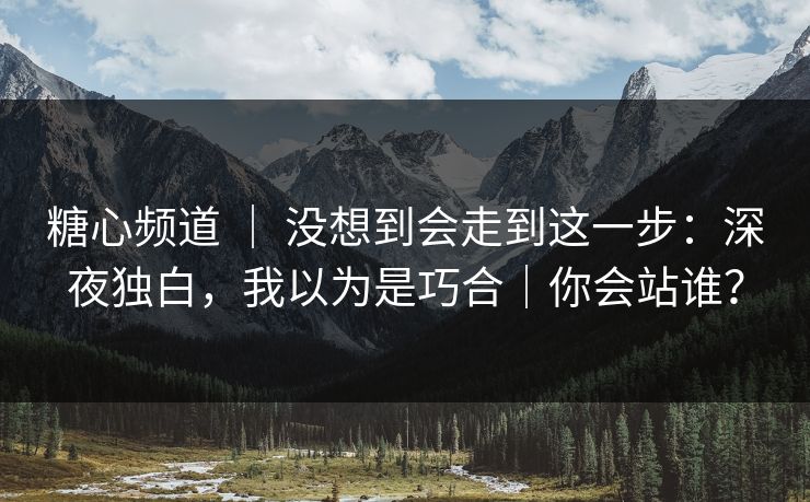 糖心频道 ｜ 没想到会走到这一步：深夜独白，我以为是巧合｜你会站谁？  第1张