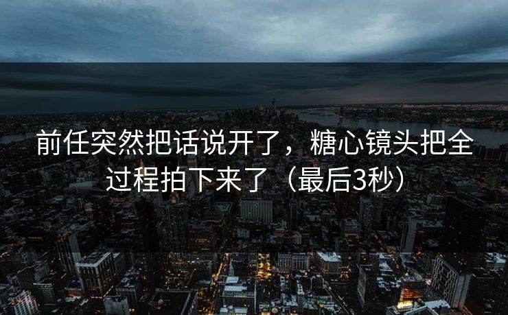 前任突然把话说开了，糖心镜头把全过程拍下来了（最后3秒）  第1张
