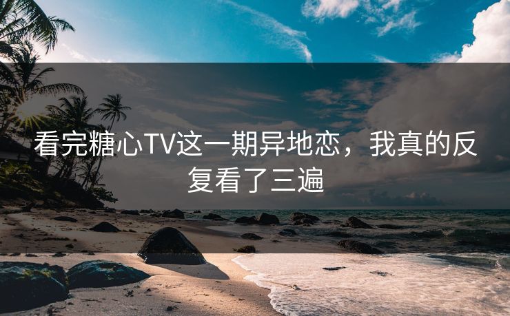 看完糖心TV这一期异地恋，我真的反复看了三遍  第1张