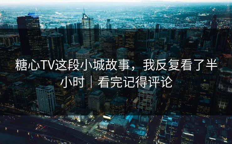 糖心TV这段小城故事，我反复看了半小时｜看完记得评论  第1张