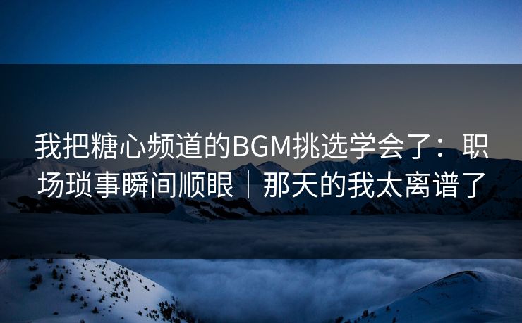 我把糖心频道的BGM挑选学会了：职场琐事瞬间顺眼｜那天的我太离谱了  第1张