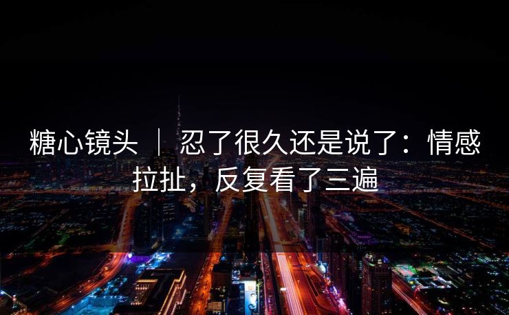 糖心镜头 ｜ 忍了很久还是说了：情感拉扯，反复看了三遍  第1张