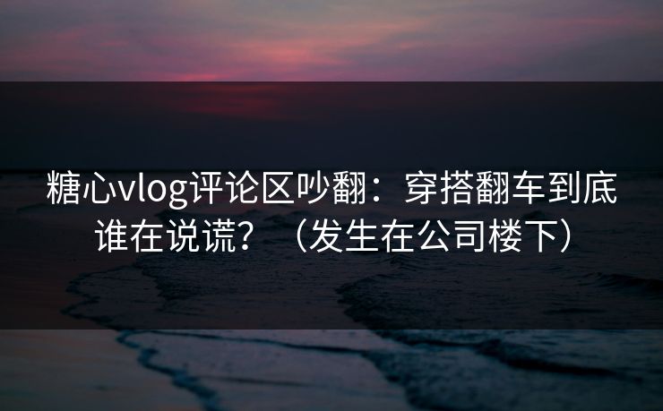 糖心vlog评论区吵翻：穿搭翻车到底谁在说谎？（发生在公司楼下）  第1张