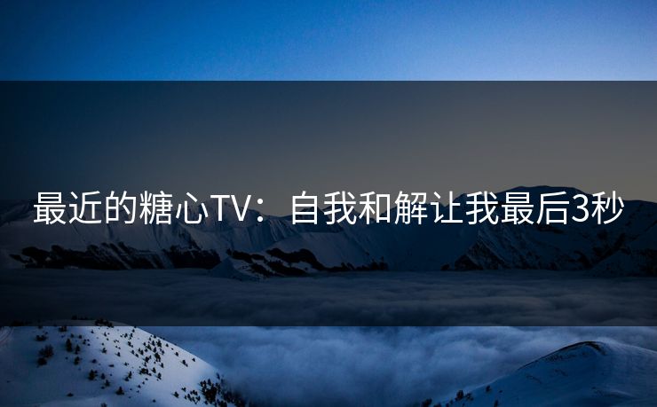 最近的糖心TV：自我和解让我最后3秒  第1张